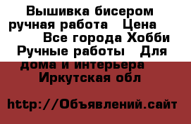 Вышивка бисером, ручная работа › Цена ­ 15 000 - Все города Хобби. Ручные работы » Для дома и интерьера   . Иркутская обл.